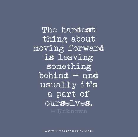 The hardest thing about moving forward is leaving something behind - and usually it's a part of ourselves. - Unknown