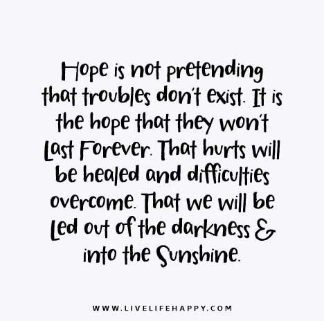 Hope is not pretending that troubles don’t exist. It is the hope that they won’t last forever. That hurts will be healed and difficulties overcome. That we will be led out of the darkness and into the sunshine.