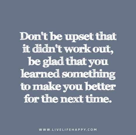 Don’t be upset that it didn’t work out, be glad that you learned something to make you better for the next time.